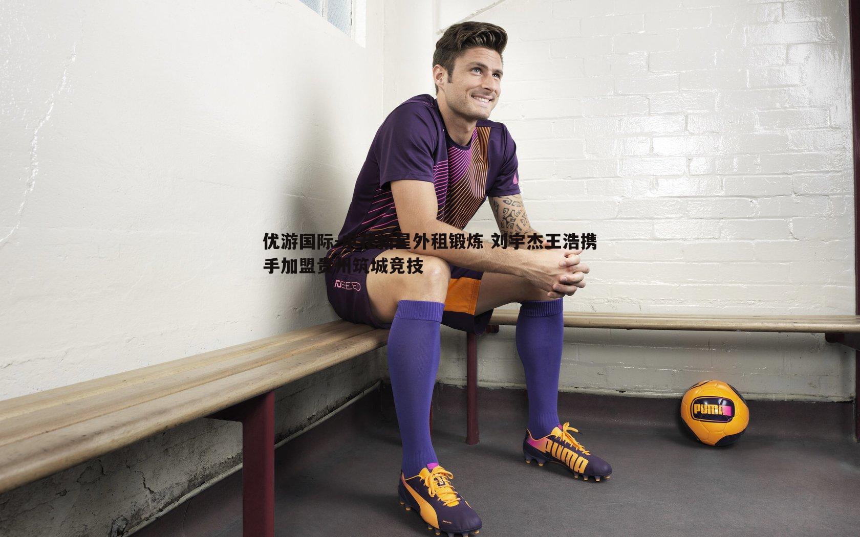 申花新星外租锻炼 刘宇杰王浩携手加盟贵州筑城竞技